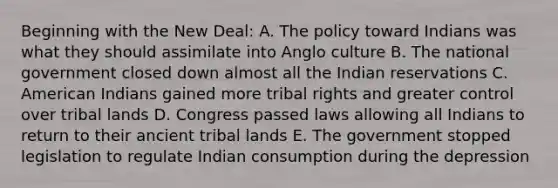 Beginning with the New Deal: A. The policy toward Indians was what they should assimilate into Anglo culture B. The national government closed down almost all the Indian reservations C. American Indians gained more tribal rights and greater control over tribal lands D. Congress passed laws allowing all Indians to return to their ancient tribal lands E. The government stopped legislation to regulate Indian consumption during the depression