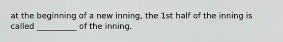 at the beginning of a new inning, the 1st half of the inning is called __________ of the inning.