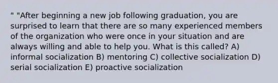 " "After beginning a new job following graduation, you are surprised to learn that there are so many experienced members of the organization who were once in your situation and are always willing and able to help you. What is this called? A) informal socialization B) mentoring C) collective socialization D) serial socialization E) proactive socialization