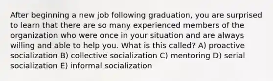 After beginning a new job following graduation, you are surprised to learn that there are so many experienced members of the organization who were once in your situation and are always willing and able to help you. What is this called? A) proactive socialization B) collective socialization C) mentoring D) serial socialization E) informal socialization