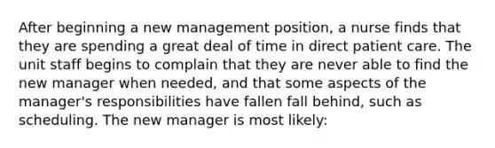 After beginning a new management position, a nurse finds that they are spending a great deal of time in direct patient care. The unit staff begins to complain that they are never able to find the new manager when needed, and that some aspects of the manager's responsibilities have fallen fall behind, such as scheduling. The new manager is most likely: