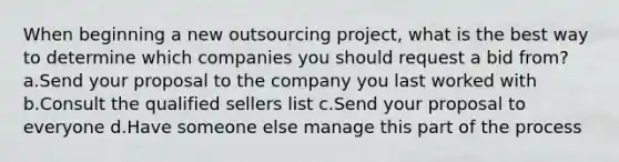 When beginning a new outsourcing project, what is the best way to determine which companies you should request a bid from? a.Send your proposal to the company you last worked with b.Consult the qualified sellers list c.Send your proposal to everyone d.Have someone else manage this part of the process