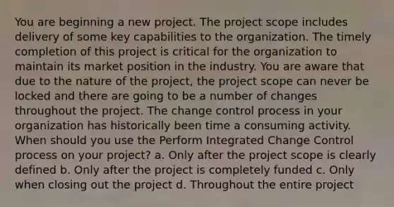 You are beginning a new project. The project scope includes delivery of some key capabilities to the organization. The timely completion of this project is critical for the organization to maintain its market position in the industry. You are aware that due to the nature of the project, the project scope can never be locked and there are going to be a number of changes throughout the project. The change control process in your organization has historically been time a consuming activity. When should you use the Perform Integrated Change Control process on your project? a. Only after the project scope is clearly defined b. Only after the project is completely funded c. Only when closing out the project d. Throughout the entire project