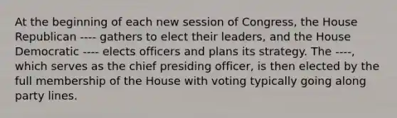 At the beginning of each new session of Congress, the House Republican ---- gathers to elect their leaders, and the House Democratic ---- elects officers and plans its strategy. The ----, which serves as the chief presiding officer, is then elected by the full membership of the House with voting typically going along party lines.