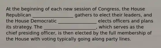 At the beginning of each new session of Congress, the House Republican __________________ gathers to elect their leaders, and the House Democratic _________________ elects officers and plans its strategy. The _______________________, which serves as the chief presiding officer, is then elected by the full membership of the House with voting typically going along party lines.