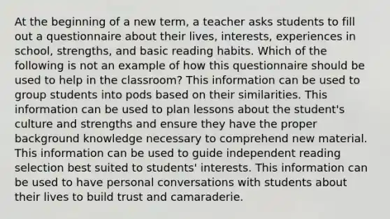 At the beginning of a new term, a teacher asks students to fill out a questionnaire about their lives, interests, experiences in school, strengths, and basic reading habits. Which of the following is not an example of how this questionnaire should be used to help in the classroom? This information can be used to group students into pods based on their similarities. This information can be used to plan lessons about the student's culture and strengths and ensure they have the proper background knowledge necessary to comprehend new material. This information can be used to guide independent reading selection best suited to students' interests. This information can be used to have personal conversations with students about their lives to build trust and camaraderie.