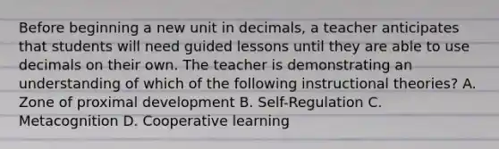 Before beginning a new unit in decimals, a teacher anticipates that students will need guided lessons until they are able to use decimals on their own. The teacher is demonstrating an understanding of which of the following instructional theories? A. Zone of proximal development B. Self-Regulation C. Metacognition D. Cooperative learning