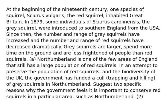 At the beginning of the nineteenth century, one species of squirrel, Sciurus vulgaris, the red squirrel, inhabited Great Britain. In 1879, some individuals of Sciurus carolinensis, the grey squirrel, were introduced to southern England from the USA. Since then, the number and range of grey squirrels have increased and the number and range of red squirrels have decreased dramatically. Grey squirrels are larger, spend more time on the ground and are less frightened of people than red squirrels. (a) Northumberland is one of the few areas of England that still has a large population of red squirrels. In an attempt to preserve the population of red squirrels, and the biodiversity of the UK, the government has funded a cull (trapping and killing) of grey squirrels in Northumberland. Suggest two specific reasons why the government feels it is important to conserve red squirrels in a particular area, such as Northumberland. (2)