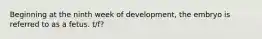 Beginning at the ninth week of development, the embryo is referred to as a fetus. t/f?