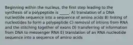 Beginning within the nucleus, the first step leading to the synthesis of a polypeptide is _____. A) translation of a DNA nucleotide sequence into a sequence of amino acids B) linking of nucleotides to form a polypeptide C) removal of introns from RNA and the stitching together of exons D) transferring of information from DNA to messenger RNA E) translation of an RNA nucleotide sequence into a sequence of amino acids