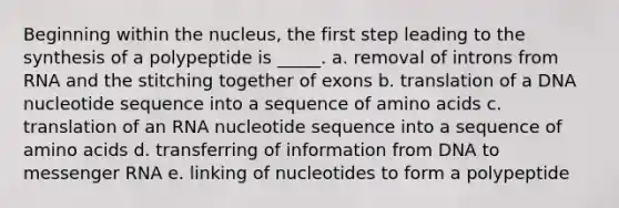 Beginning within the nucleus, the first step leading to the synthesis of a polypeptide is _____. a. removal of introns from RNA and the stitching together of exons b. translation of a DNA nucleotide sequence into a sequence of amino acids c. translation of an RNA nucleotide sequence into a sequence of amino acids d. transferring of information from DNA to messenger RNA e. linking of nucleotides to form a polypeptide