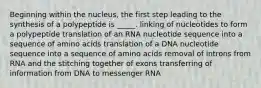 Beginning within the nucleus, the first step leading to the synthesis of a polypeptide is _____. linking of nucleotides to form a polypeptide translation of an RNA nucleotide sequence into a sequence of amino acids translation of a DNA nucleotide sequence into a sequence of amino acids removal of introns from RNA and the stitching together of exons transferring of information from DNA to messenger RNA