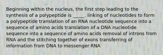 Beginning within the nucleus, the first step leading to the synthesis of a polypeptide is _____. linking of nucleotides to form a polypeptide translation of an RNA nucleotide sequence into a sequence of <a href='https://www.questionai.com/knowledge/k9gb720LCl-amino-acids' class='anchor-knowledge'>amino acids</a> translation of a DNA nucleotide sequence into a sequence of amino acids removal of introns from RNA and the stitching together of exons transferring of information from DNA to <a href='https://www.questionai.com/knowledge/kDttgcz0ig-messenger-rna' class='anchor-knowledge'>messenger rna</a>