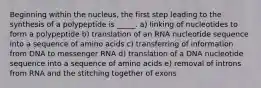 Beginning within the nucleus, the first step leading to the synthesis of a polypeptide is _____. a) linking of nucleotides to form a polypeptide b) translation of an RNA nucleotide sequence into a sequence of amino acids c) transferring of information from DNA to messenger RNA d) translation of a DNA nucleotide sequence into a sequence of amino acids e) removal of introns from RNA and the stitching together of exons