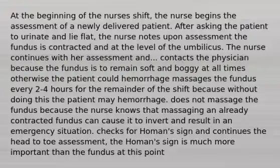 At the beginning of the nurses shift, the nurse begins the assessment of a newly delivered patient. After asking the patient to urinate and lie flat, the nurse notes upon assessment the fundus is contracted and at the level of the umbilicus. The nurse continues with her assessment and... contacts the physician because the fundus is to remain soft and boggy at all times otherwise the patient could hemorrhage massages the fundus every 2-4 hours for the remainder of the shift because without doing this the patient may hemorrhage. does not massage the fundus because the nurse knows that massaging an already contracted fundus can cause it to invert and result in an emergency situation. checks for Homan's sign and continues the head to toe assessment, the Homan's sign is much more important than the fundus at this point