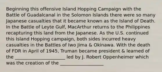 Beginning this offensive Island Hopping Campaign with the Battle of Guadalcanal in the Solomon Islands there were so many Japanese casualties that it became known as the Island of Death. In the Battle of Leyte Gulf, MacArthur returns to the Philippines recapturing this land from the Japanese. As the U.S. continued this Island Hopping campaign, both sides incurred heavy casualties in the Battles of Iwo Jima & Okinawa. With the death of FDR in April of 1945, Truman became president & learned of the ______________________ led by J. Robert Oppenheimer which was the creation of the ___________________