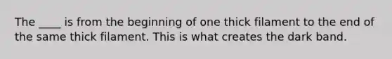 The ____ is from the beginning of one thick filament to the end of the same thick filament. This is what creates the dark band.