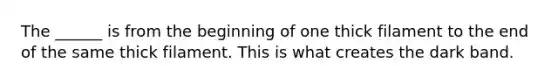 The ______ is from the beginning of one thick filament to the end of the same thick filament. This is what creates the dark band.