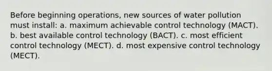 Before beginning operations, new sources of water pollution must install: a. maximum achievable control technology (MACT). b. best available control technology (BACT). c. most efficient control technology (MECT). d. most expensive control technology (MECT).