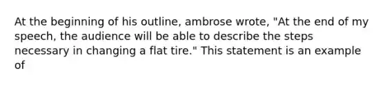 At the beginning of his outline, ambrose wrote, "At the end of my speech, the audience will be able to describe the steps necessary in changing a flat tire." This statement is an example of