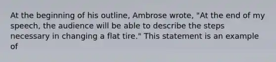 At the beginning of his outline, Ambrose wrote, "At the end of my speech, the audience will be able to describe the steps necessary in changing a flat tire." This statement is an example of