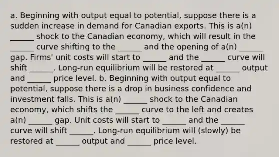 a. Beginning with output equal to potential, suppose there is a sudden increase in demand for Canadian exports. This is a(n) ______ shock to the Canadian economy, which will result in the ______ curve shifting to the ______ and the opening of a(n) ______ gap. Firms' unit costs will start to ______ and the ______ curve will shift ______. Long-run equilibrium will be restored at ______ output and ______ price level. b. Beginning with output equal to potential, suppose there is a drop in business confidence and investment falls. This is a(n) ______ shock to the Canadian economy, which shifts the ______ curve to the left and creates a(n) ______ gap. Unit costs will start to ______ and the ______ curve will shift ______. Long-run equilibrium will (slowly) be restored at ______ output and ______ price level.