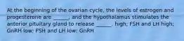 At the beginning of the ovarian cycle, the levels of estrogen and progesterone are ______, and the hypothalamus stimulates the anterior pituitary gland to release ______. high; FSH and LH high; GnRH low; FSH and LH low; GnRH