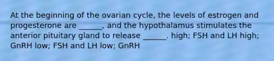 At the beginning of the ovarian cycle, the levels of estrogen and progesterone are ______, and the hypothalamus stimulates the anterior pituitary gland to release ______. high; FSH and LH high; GnRH low; FSH and LH low; GnRH