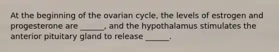 At the beginning of the ovarian cycle, the levels of estrogen and progesterone are ______, and the hypothalamus stimulates the anterior pituitary gland to release ______.