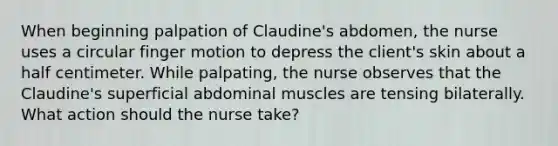 When beginning palpation of Claudine's abdomen, the nurse uses a circular finger motion to depress the client's skin about a half centimeter. While palpating, the nurse observes that the Claudine's superficial abdominal muscles are tensing bilaterally. What action should the nurse take?