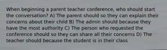 When beginning a parent teacher conference, who should start the conversation? A) The parent should so they can explain their concerns about their child B) The admin should because they have the most authority C) The person who requested the conference should so they can share all their concerns D) The teacher should because the student is in their class