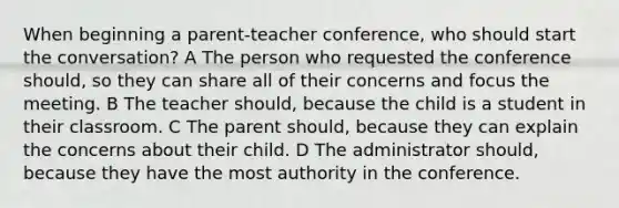 When beginning a parent-teacher conference, who should start the conversation? A The person who requested the conference should, so they can share all of their concerns and focus the meeting. B The teacher should, because the child is a student in their classroom. C The parent should, because they can explain the concerns about their child. D The administrator should, because they have the most authority in the conference.