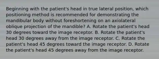 Beginning with the patient's head in true lateral position, which positioning method is recommended for demonstrating the mandibular body without foreshortening on an axiolateral oblique projection of the mandible? A. Rotate the patient's head 30 degrees toward the image receptor. B. Rotate the patient's head 30 degrees away from the image receptor. C. Rotate the patient's head 45 degrees toward the image receptor. D. Rotate the patient's head 45 degrees away from the image receptor.