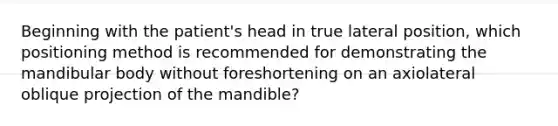 Beginning with the patient's head in true lateral position, which positioning method is recommended for demonstrating the mandibular body without foreshortening on an axiolateral oblique projection of the mandible?