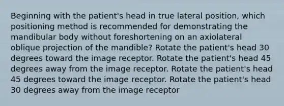 Beginning with the patient's head in true lateral position, which positioning method is recommended for demonstrating the mandibular body without foreshortening on an axiolateral oblique projection of the mandible? Rotate the patient's head 30 degrees toward the image receptor. Rotate the patient's head 45 degrees away from the image receptor. Rotate the patient's head 45 degrees toward the image receptor. Rotate the patient's head 30 degrees away from the image receptor