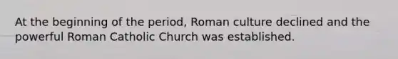 At the beginning of the period, Roman culture declined and the powerful Roman Catholic Church was established.