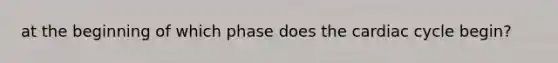 at the beginning of which phase does the cardiac cycle begin?
