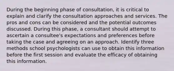 During the beginning phase of consultation, it is critical to explain and clarify the consultation approaches and services. The pros and cons can be considered and the potential outcomes discussed. During this phase, a consultant should attempt to ascertain a consultee's expectations and preferences before taking the case and agreeing on an approach. Identify three methods school psychologists can use to obtain this information before the first session and evaluate the efficacy of obtaining this information.