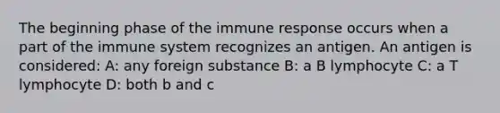 The beginning phase of the immune response occurs when a part of the immune system recognizes an antigen. An antigen is considered: A: any foreign substance B: a B lymphocyte C: a T lymphocyte D: both b and c