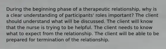 During the beginning phase of a therapeutic relationship, why is a clear understanding of participants' roles important? The client should understand what will be discussed. The client will know that the nurse is trying to be helpful. The client needs to know what to expect from the relationship. The client will be able to be prepared for termination of the relationship.