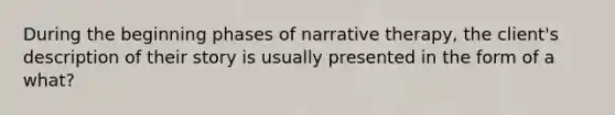 During the beginning phases of narrative therapy, the client's description of their story is usually presented in the form of a what?