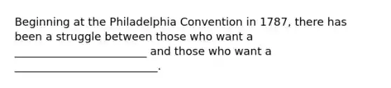 Beginning at the Philadelphia Convention in 1787, there has been a struggle between those who want a ________________________ and those who want a __________________________.