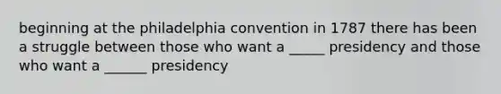 beginning at the philadelphia convention in 1787 there has been a struggle between those who want a _____ presidency and those who want a ______ presidency