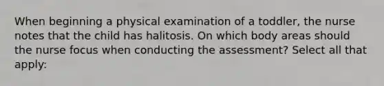 When beginning a physical examination of a toddler, the nurse notes that the child has halitosis. On which body areas should the nurse focus when conducting the assessment? Select all that apply: