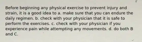 Before beginning any physical exercise to prevent injury and strain, it is a good idea to a. make sure that you can endure the daily regimen. b. check with your physician that it is safe to perform the exercises. c. check with your physician if you experience pain while attempting any movements. d. do both B and C.