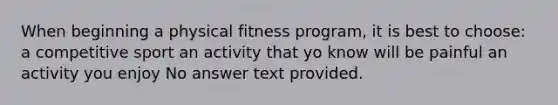 When beginning a physical fitness program, it is best to choose: a competitive sport an activity that yo know will be painful an activity you enjoy No answer text provided.