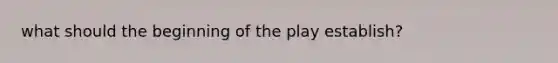 what should the beginning of the play establish?