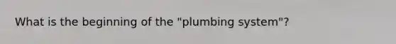 What is the beginning of the "plumbing system"?