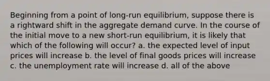 Beginning from a point of long-run equilibrium, suppose there is a rightward shift in the aggregate demand curve. In the course of the initial move to a new short-run equilibrium, it is likely that which of the following will occur? a. the expected level of input prices will increase b. the level of final goods prices will increase c. the unemployment rate will increase d. all of the above