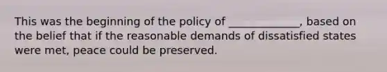 This was the beginning of the policy of _____________, based on the belief that if the reasonable demands of dissatisfied states were met, peace could be preserved.